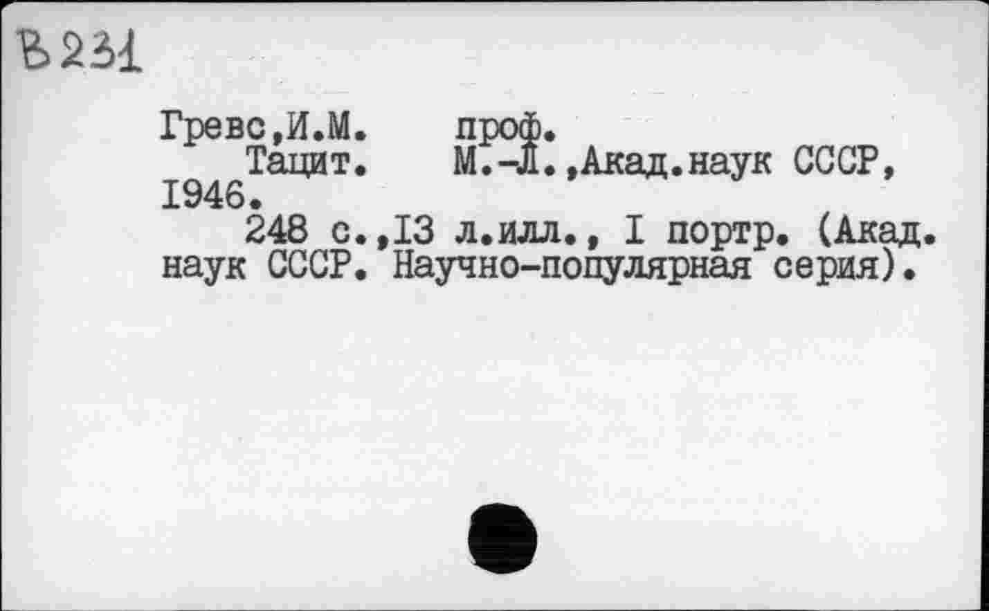 ﻿
Греве,И.М.	проф.
Тацит.	М.-Л.»Акад.наук СССР,
1946.
248 с.,13 л.илл., I портр. (Акад, наук СССР. Научно-популярная серия).